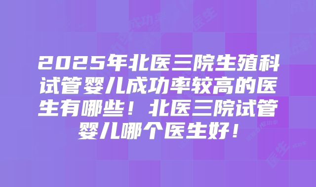 2025年北医三院生殖科试管婴儿成功率较高的医生有哪些！北医三院试管婴儿哪个医生好！