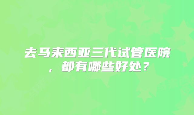 去马来西亚三代试管医院,都有哪些好处?