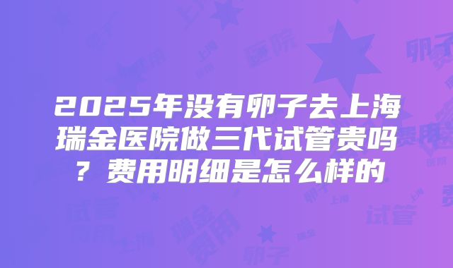 2025年没有卵子去上海瑞金医院做三代试管贵吗？费用明细是怎么样的