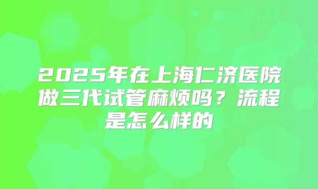 2025年在上海仁济医院做三代试管麻烦吗?流程是怎么样的