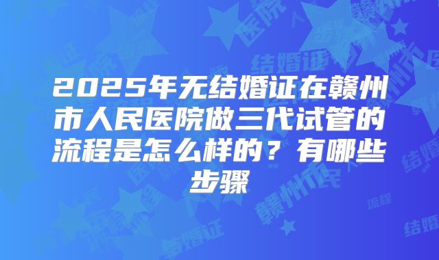 2025年无结婚证在赣州市人民医院做三代试管的流程是怎么样的？有哪些步骤