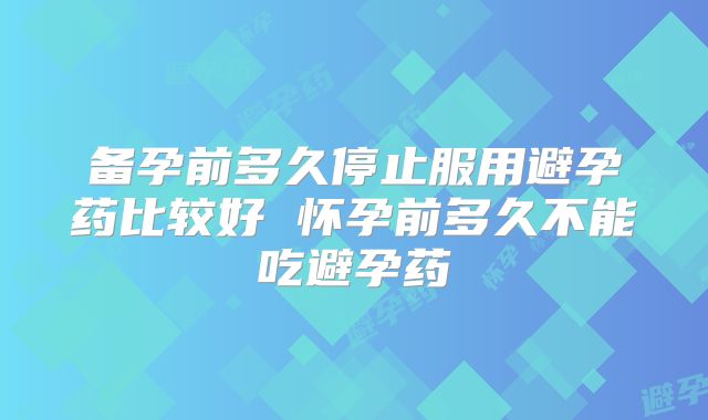 备孕前多久停止服用避孕药比较好 怀孕前多久不能吃避孕药