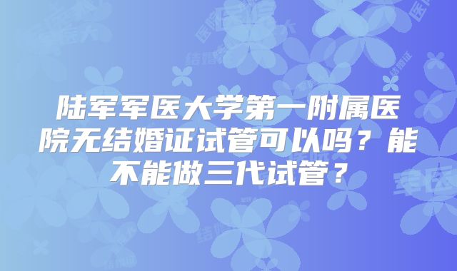 陆军军医大学第一附属医院无结婚证试管可以吗?能不能做三代试管?