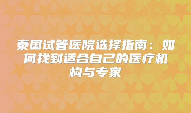 泰国试管医院选择指南:如何找到适合自己的医疗机构与专家