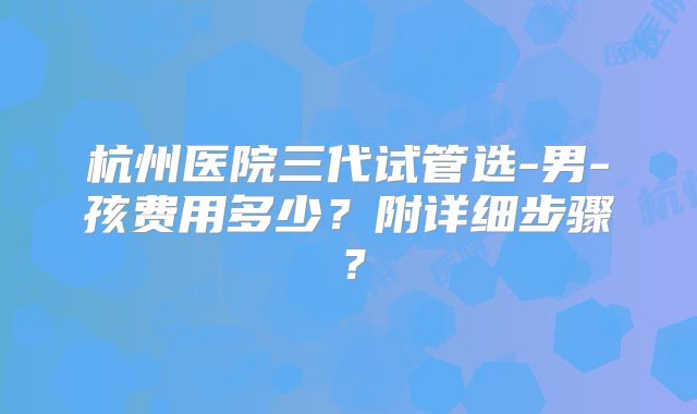 杭州医院三代试管选-男-孩费用多少?附详细步骤?
