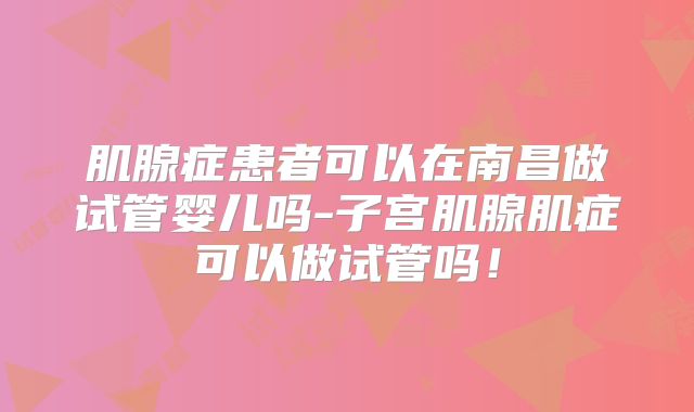 肌腺症患者可以在南昌做试管婴儿吗-子宫肌腺肌症可以做试管吗!