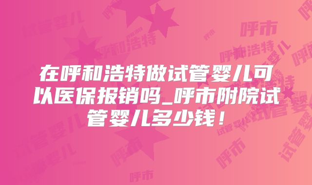 在呼和浩特做试管婴儿可以医保报销吗_呼市附院试管婴儿多少钱！