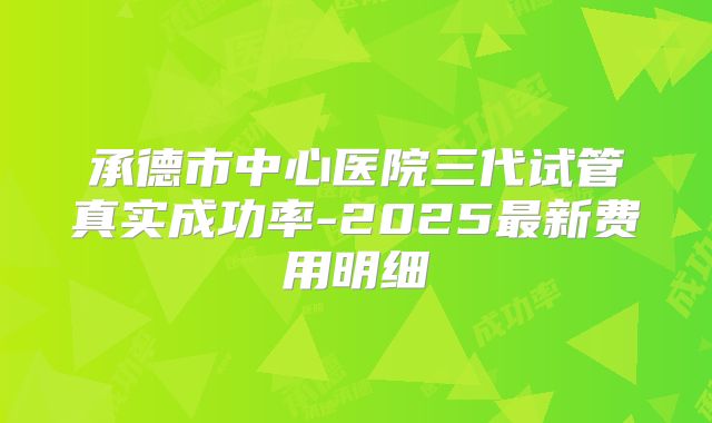 承德市中心医院三代试管真实成功率-2025最新费用明细