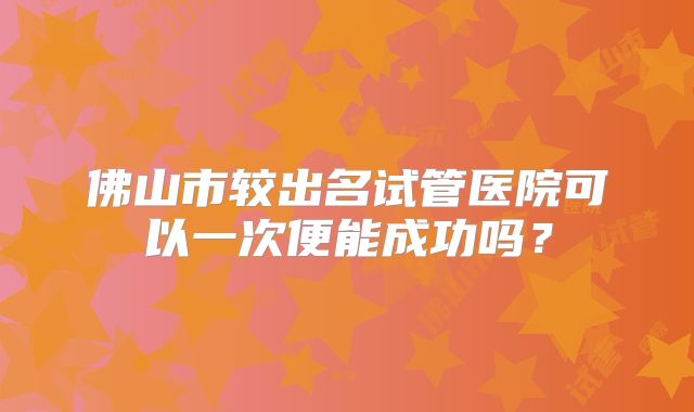 佛山市较出名试管医院可以一次便能成功吗?