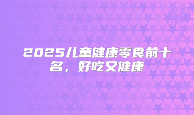2025儿童健康零食前十名,好吃又健康