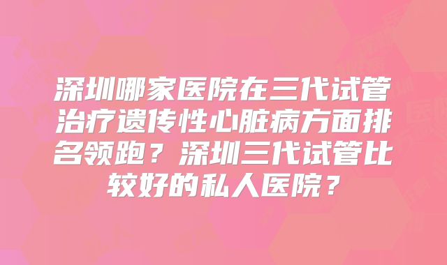深圳哪家医院在三代试管治疗遗传性心脏病方面排名领跑？深圳三代试管比较好的私人医院？