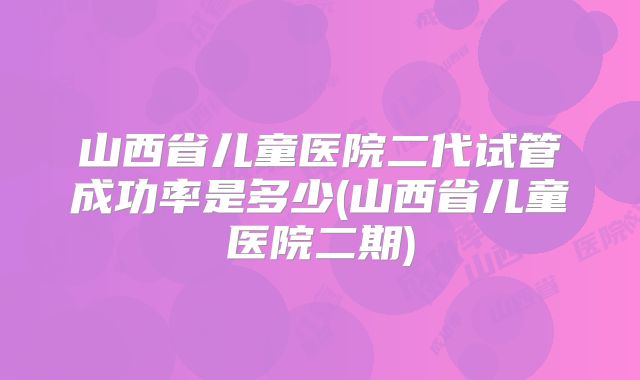 山西省儿童医院二代试管成功率是多少(山西省儿童医院二期)