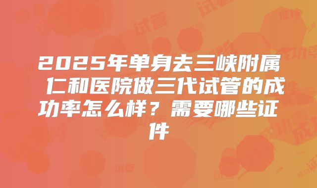 2025年单身去三峡附属 仁和医院做三代试管的成功率怎么样?需要哪些证件