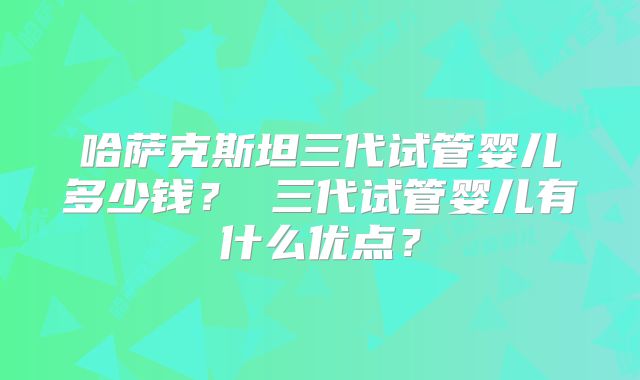 哈萨克斯坦三代试管婴儿多少钱? 三代试管婴儿有什么优点?