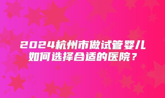 2024杭州市做试管婴儿如何选择合适的医院?