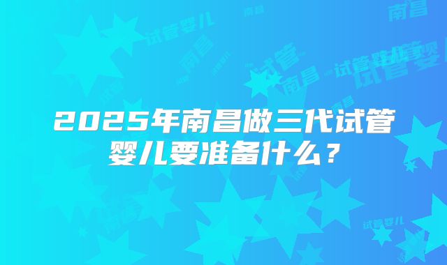 2025年南昌做三代试管婴儿要准备什么？