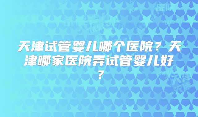 天津试管婴儿哪个医院?天津哪家医院弄试管婴儿好?