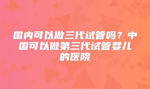 国内可以做三代试管吗?中国可以做第三代试管婴儿的医院