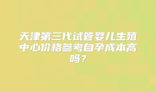 天津第三代试管婴儿生殖中心价格参考自孕成本高吗？