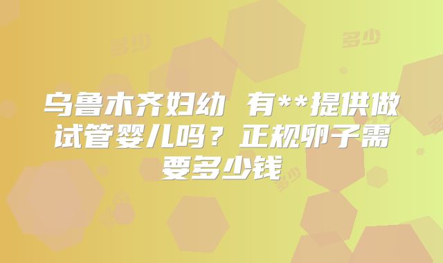 乌鲁木齐妇幼 有**提供做试管婴儿吗?正规卵子需要多少钱