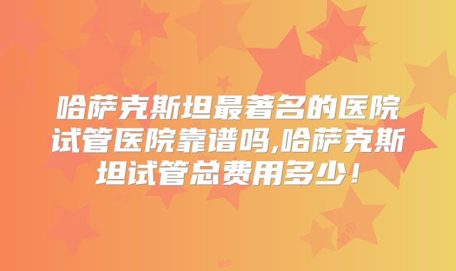 哈萨克斯坦最著名的医院试管医院靠谱吗,哈萨克斯坦试管总费用多少！