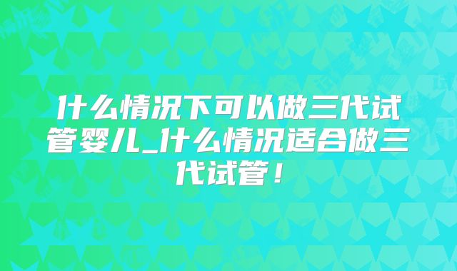 什么情况下可以做三代试管婴儿_什么情况适合做三代试管!