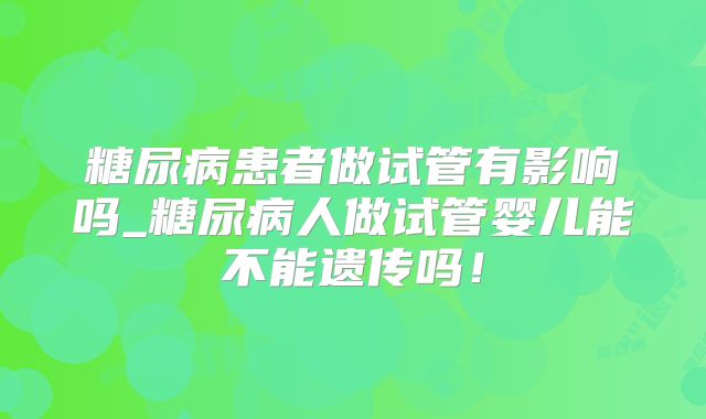 糖尿病患者做试管有影响吗_糖尿病人做试管婴儿能不能遗传吗！
