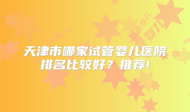 天津市哪家试管婴儿医院排名比较好？推荐!