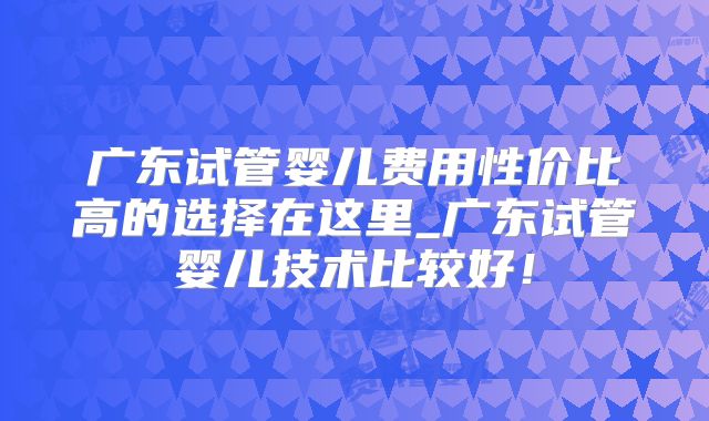广东试管婴儿费用性价比高的选择在这里_广东试管婴儿技术比较好!