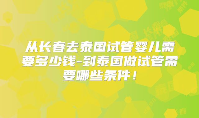 从长春去泰国试管婴儿需要多少钱-到泰国做试管需要哪些条件！
