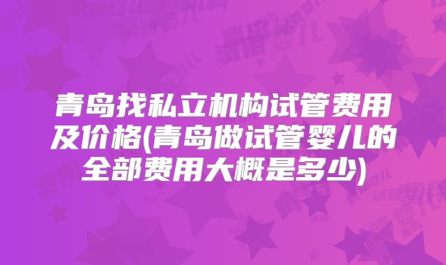 青岛找私立机构试管费用及价格(青岛做试管婴儿的全部费用大概是多少)