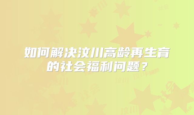 如何解决汶川高龄再生育的社会福利问题？
