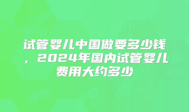 试管婴儿中国做要多少钱，2024年国内试管婴儿费用大约多少