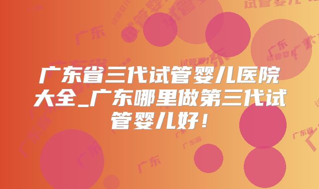 广东省三代试管婴儿医院大全_广东哪里做第三代试管婴儿好!