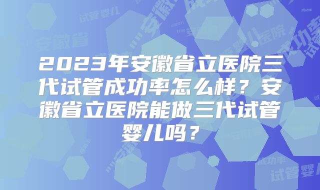 2023年安徽省立医院三代试管成功率怎么样？安徽省立医院能做三代试管婴儿吗？