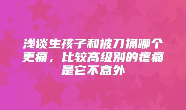 浅谈生孩子和被刀捅哪个更痛，比较高级别的疼痛是它不意外