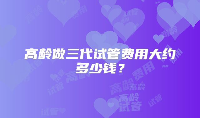 高龄做三代试管费用大约多少钱？