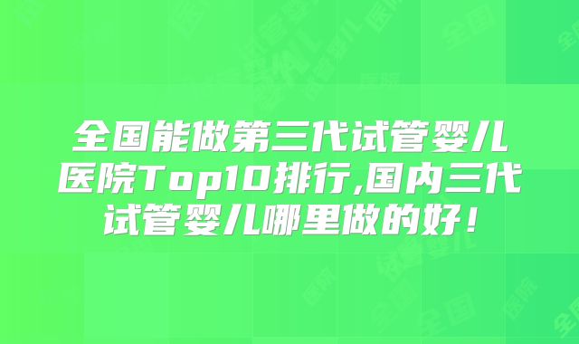 全国能做第三代试管婴儿医院Top10排行,国内三代试管婴儿哪里做的好！