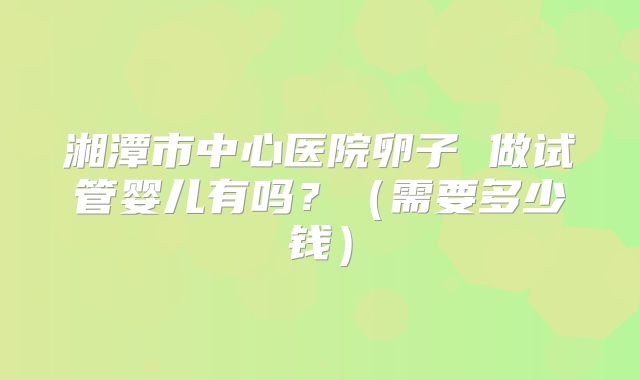 湘潭市中心医院卵子 做试管婴儿有吗?(需要多少钱)