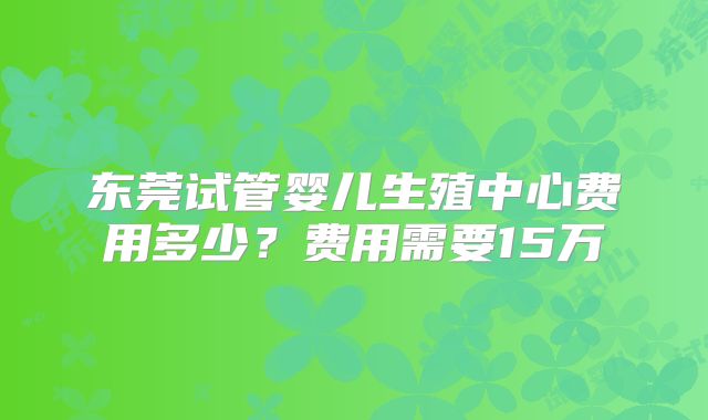 东莞试管婴儿生殖中心费用多少?费用需要15万