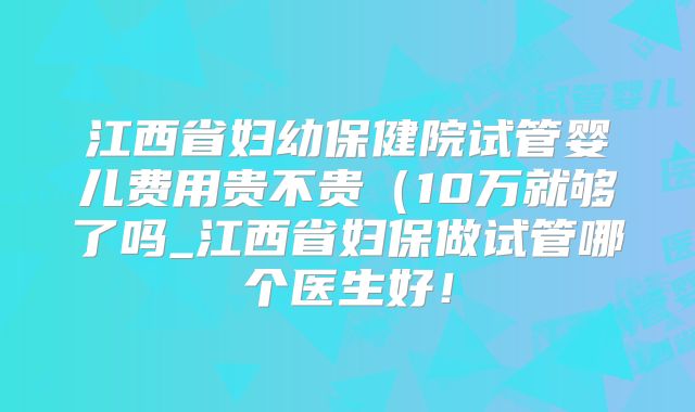 江西省妇幼保健院试管婴儿费用贵不贵（10万就够了吗_江西省妇保做试管哪个医生好！