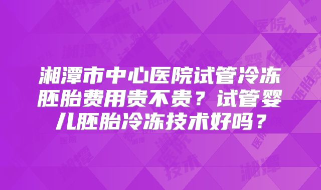 湘潭市中心医院试管冷冻胚胎费用贵不贵？试管婴儿胚胎冷冻技术好吗？