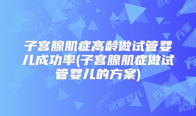 子宫腺肌症高龄做试管婴儿成功率(子宫腺肌症做试管婴儿的方案)