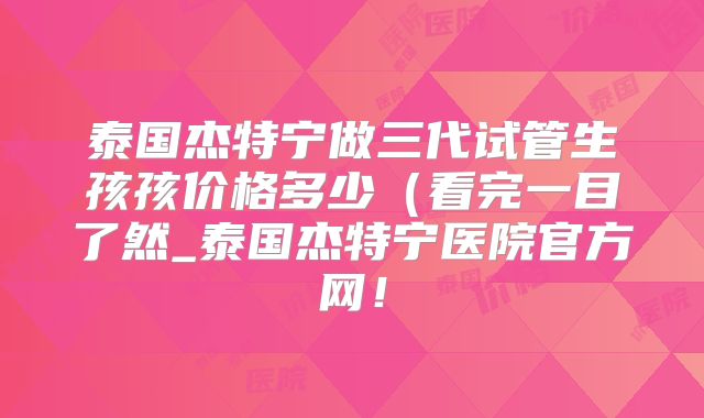 泰国杰特宁做三代试管生孩孩价格多少（看完一目了然_泰国杰特宁医院官方网！