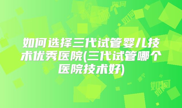 如何选择三代试管婴儿技术优秀医院(三代试管哪个医院技术好)