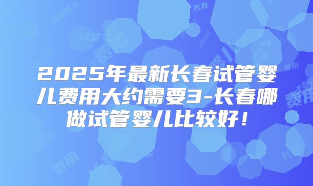 2025年最新长春试管婴儿费用大约需要3-长春哪做试管婴儿比较好!