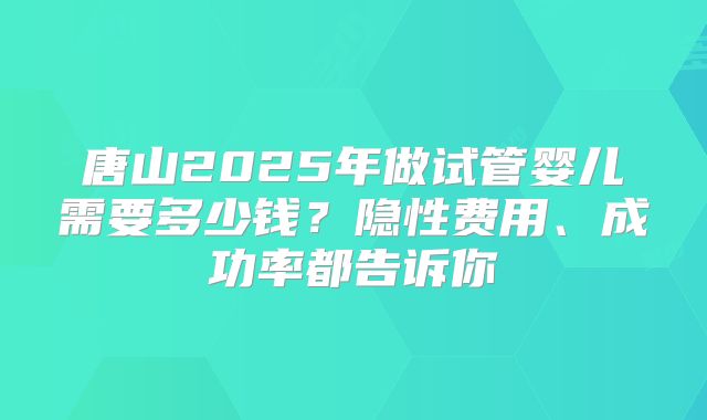 唐山2025年做试管婴儿需要多少钱？隐性费用、成功率都告诉你