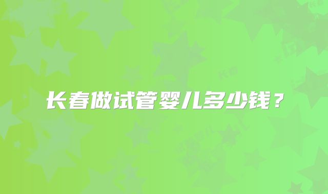 长春做试管婴儿多少钱？