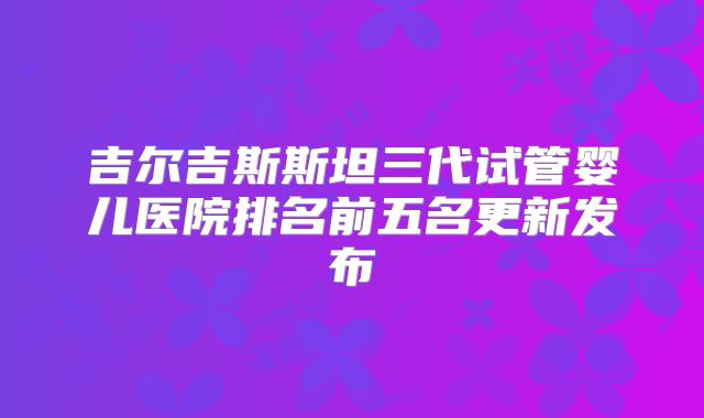 吉尔吉斯斯坦三代试管婴儿医院排名前五名更新发布