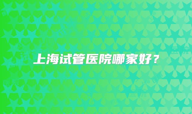 上海试管医院哪家好？